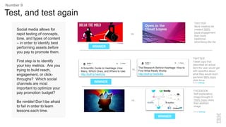 Social media allows for
rapid testing of concepts,
tone, and types of content
– in order to identify best
performing assets before
you pay to promote them.
First step is to identify
your key metrics. Are you
trying to build reach,
engagement, or click-
throughs? Which social
channels are most
important to optimize your
pay promotion budget?
Be nimble! Don’t be afraid
to fail in order to learn
lessons each time.
TWITTER
More creative tile
created 300%
more engagement
than more
traditional,
advertising-like tile
vs.
Test, and test again
Number 9
WINNER
A Scientific Guide to Hashtags: How
Many, Which Ones, and Where to Use:
http://buff.ly/1eohLhp
The Research Behind Hashtags: How to
Find What Really Works:
http://buff.ly/1eohUBx
TWITTER
Tweet copy that
described an actual
item the user would get
with specifics about
what they would learn
garnered 66% more
click-thrus
Source: BufferApp
FACEBOOK
Self-explanatory
image brought in
700% more clicks
than abstract
image
Source: BufferApp
vs.
vs.
WINNER
WINNER
 