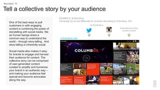 One of the best ways to pull
customers in with engaging
content is combining the power of
storytelling with social media. We
as human beings share a
common way to understand the
world – through story-telling. And
story-telling is inherently social.
Social media also makes it easy
for brands to engage and harvest
their audience for content. The
collective story can be comprised
of user-generated content
curated to amplify and humanize
your brand in an authentic way –
and making your audience feel
special and become advocates
along the way.
Tell a collective story by your audience
Number 11
EXAMPLE: #LifeinCbus
Campaign by to lure Millenials to consider relocating to Columbus, OH.
Submitted and other
curated content
LIFEINCBUS.COM
#LIFEINCBUS
 