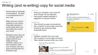 Social media is inherently
conversational. So strike
a conversational tone in
your copy.
Make sure your voice is
authentic to your brand.
Especially important in
social media where you
have little time to exert
your brand.
Marketers many times do
not naturally speak like
target audience (e.g.
highly technical,
scientific, tweens, etc.).
Non-marketers within
your company may be a
good sounding board for
proposed copy.
Writing (and re-writing) copy for social media
Number 12
TWITTER
• Keep your character count under 90
(even though 140 are allowed!)
• Use popular related hashtags to
piggyback on popular streams
FACEBOOK
• Tone should be super-conversational
• Ask a question to encourage comments
• Include an eye-catching image
(especially faces)
LINKEDIN.
• Highlight a specific tip in your post
• Ask a question to encourage comments
• Tailor update to groups where you share
Source:
 