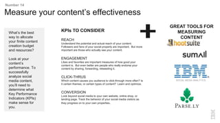 Measure your content’s effectiveness
What’s the best
way to allocate
your finite content
creation budget
and resources?
Look at your
content’s
performance. To
successfully
analyze social
media content,
you’ll need to
determine what
Key Performance
Indicators (KPIs)
make sense for
you.
Number 14
KPIs TO CONSIDER
REACH
Understand the potential and actual reach of your content.
Followers and fans of your social property are important. But more
important are those who actually see your content.
ENGAGEMENT
Likes and favorites are important measures of how good your
content is. But even better are people who really endorse your
content by sharing, forwarding, retweeting it.
CLICK-THRUS
Which content causes you audience to click-through more often? Is
it certain themes, or certain types of content? Learn and optimize.
CONVERSION
Look beyond social media to your own website, online shop, or
landing page. Track the behavior of your social media visitors as
they progress on to your own properties.
SOCIAL MEDIA ANALYTICS
GREAT TOOLS FOR
MEASURING
CONTENT
 