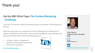 Thank you!
Get the IBM White Paper The Content Marketing
Challenge
Learn how to maximize content marketing through a combination of technology and
process
Read this white paper for a deeper look into the challenges and inefficiencies of
today’s marketing production cycle, and to explore the different ways marketers can
take control of the entire content marketing process to:
 Increase customer engagement
 Optimize content spend performance
 Drive brand consistency
Peter Barros
Digital Content Strategist
IBM
@ThePeterBarros
https://www.linkedin.com/in/barrospeteribm.biz/contentmarketing
 