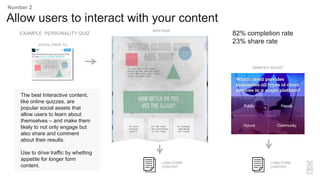 The best Interactive content,
like online quizzes, are
popular social assets that
allow users to learn about
themselves – and make them
likely to not only engage but
also share and comment
about their results.
Use to drive traffic by whetting
appetite for longer form
content.
Allow users to interact with your content
Number 2
LONG-FORM
CONTENT
EMBEDED WIDGET
WEB PAGE
SOCIAL DRIVE-TO
LONG-FORM
CONTENT
82% completion rate
23% share rate
EXAMPLE: PERSONALITY QUIZ
 