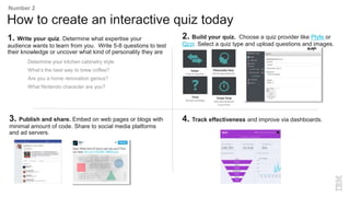 How to create an interactive quiz today
Number 2
1. Write your quiz. Determine what expertise your
audience wants to learn from you. Write 5-8 questions to test
their knowledge or uncover what kind of personality they are
Determine your kitchen cabinetry style
What’s the best way to brew coffee?
Are you a home renovation genius?
What Nintendo character are you?
3. Publish and share. Embed on web pages or blogs with
minimal amount of code. Share to social media platforms
and ad servers.
2. Build your quiz. Choose a quiz provider like Plyfe or
Qzzr. Select a quiz type and upload questions and images.
4. Track effectiveness and improve via dashboards.
 
