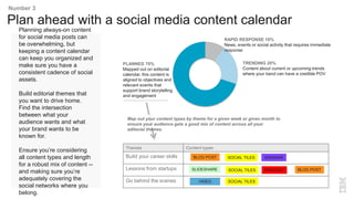 Planning always-on content
for social media posts can
be overwhelming, but
keeping a content calendar
can keep you organized and
make sure you have a
consistent cadence of social
assets.
Build editorial themes that
you want to drive home.
Find the intersection
between what your
audience wants and what
your brand wants to be
known for.
Ensure you’re considering
all content types and length
for a robust mix of content --
and making sure you’re
adequately covering the
social networks where you
belong.
Plan ahead with a social media content calendar
Number 3
PLANNED 70%
Mapped out on editorial
calendar, this content is
aligned to objectives and
relevant events that
support brand storytelling
and engagement
RAPID RESPONSE 10%
News, events or social activity that requires immediate
response
TRENDING 20%
Content about current or upcoming trends
where your band can have a credible POV
Themes Content types
Build your career skills
Lessons from startups
Go behind the scenes
BLOG POST SOCIAL TILES
SLIDESHARE
VIDEO
PODCAST
WEBINAR
SOCIAL TILES
SOCIAL TILES
BLOG POST
Map out your content types by theme for a given week or given month to
ensure your audience gets a good mix of content across all your
editorial themes.
 