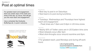 FACEBOOK
 Best day to post is on Saturdays
 Next best is to post during lunchtime.
LINKEDIN
 Tuesdays, Wednesdays and Thursdays have highest
reach and engagement
– Peak times are 7-8am and 5-6pm in US time zones
TWITTER
 Nearly 50% of Twitter users are in US Eastern time zone
 Most retweets occur after 5pm
 Most click-throughs occur around noontime and 6pm.
INSTAGRAM
 For greatest reach, post Mondays and during off-work
hours
For greatest reach and engagement,
there are certain days of the week and
times of the day, by venue, that will get
you the most reach and engagement.
Use a scheduler like Hootsuite,
BufferApp etc. to post in advance.
Post at optimal times
Number 4
Lots of great posting
recommendations available from
HubSpot and kissmetrics
SCHEDULE YOUR CONTENT IN
ADVANCE WITH TESE TOOLS
 