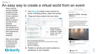 Make physical
events available
virtually not only
for the members
of your audience
who couldn’t
attend in person –
but also for the
physical
attendees who
are socially savvy
and want to share
their experiences
on social
networks.
Also, you’re digital
content can live
on well past the
event and be
optimized for
search engines.
An easy way to create a virtual world from an event
Number 5
1. Use Storify to create a story around an
event, including photos, video and quotes.
2. Drag and drop content into your story.
• Buzz and preparations beforehand
• Actual event including interviews and candid shots and videos
• Live stream the event
• Include live blogging
• Reactions by attendees
3. Publish on storify.com and/or embed on
wordpress or your website
STORIFY EXAMPLE
Add posts from
Twitter, Facebook,
Instagram, Google
search, your own
photos, etc.
 