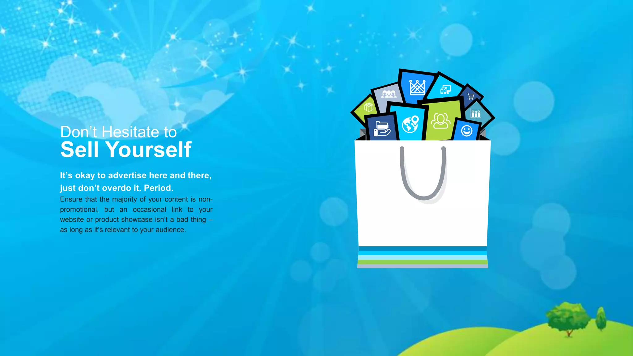 Don’t Hesitate to
Sell Yourself
It’s okay to advertise here and there,
just don’t overdo it. Period.
Ensure that the majority of your content is non-
promotional, but an occasional link to your
website or product showcase isn’t a bad thing –
as long as it’s relevant to your audience.
 