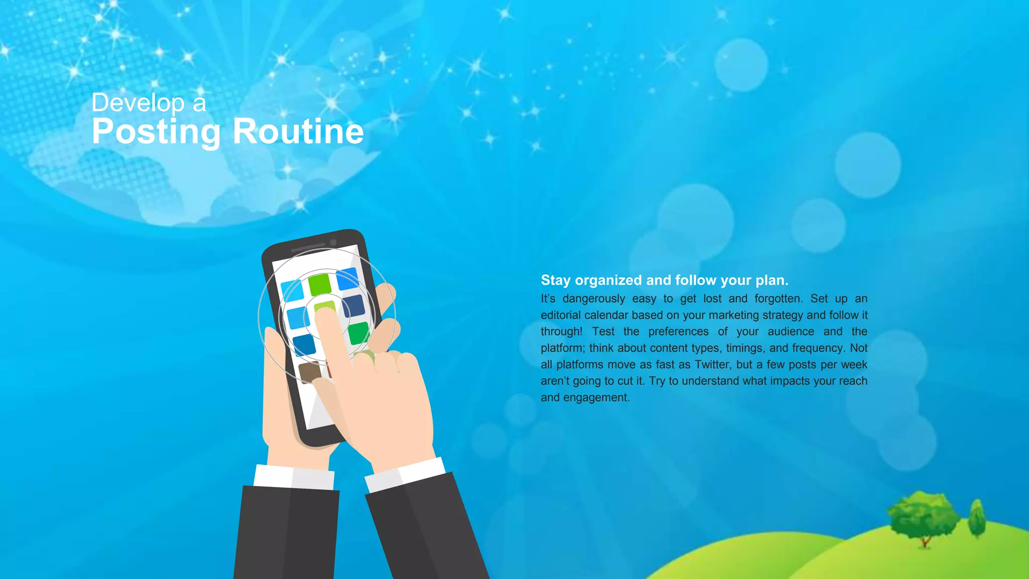 Develop a
Posting Routine
Stay organized and follow your plan.
It’s dangerously easy to get lost and forgotten. Set up an
editorial calendar based on your marketing strategy and follow it
through! Test the preferences of your audience and the
platform; think about content types, timings, and frequency. Not
all platforms move as fast as Twitter, but a few posts per week
aren’t going to cut it. Try to understand what impacts your reach
and engagement.
 