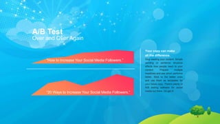 A/B Test
Over and Over Again
“20 Ways to Increase Your Social Media Followers.”
“How to Increase Your Social Media Followers.”
Your copy can make
all the difference.
Stop wasting your content. Simple
wording or sentence structure
affects how people react to your
content. Prepare multiple
headlines and see which performs
better. Stick to the better ones
and use them as templates for
your future copy. There’s plenty of
A/B testing software for social
media out there. Go get it!
 