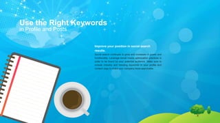 Use the Right Keywords
in Profile and Posts
Improve your position in social search
results.
Social search continues to grow and increases in power and
functionality. Leverage social media optimization practices in
order to be found by your potential audience. Make sure to
include industry and trending keywords in your profile and
content copy to make your company more searchable.
 