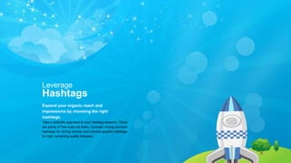 Leverage
Hashtags
Expand your organic reach and
impressions by choosing the right
hashtags.
Take a scientific approach to your hashtag research: There
are plenty of free tools out there. Consider mixing common
hashtags for driving volume and industry-specific hashtags
for high converting quality followers.
 