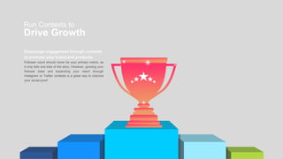 Run Contests to
Drive Growth
Encourage engagement through contests
to promote your brand and products.
Follower count should never be your primary metric, as
it only tells one side of the story. However, growing your
follower base and expanding your reach through
Instagram or Twitter contests is a great way to improve
your social proof.
 
