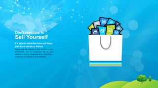 Don’t Hesitate to
Sell Yourself
It’s okay to advertise here and there,
just don’t overdo it. Period.
Ensure that the majority of your content is non-
promotional, but an occasional link to your
website or product showcase isn’t a bad thing –
as long as it’s relevant to your audience.
 