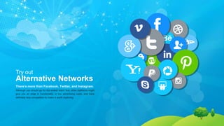 Try out
Alternative Networks
There’s more than Facebook, Twitter, and Instagram.
Although you should go for the widest reach first, other platforms might
give you an edge in functionality or low advertising costs, and have
definitely less competition to make it worth exploring.
 