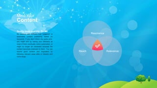 Mind Your
Content
Quality beats quantity. Period.
Be cautious with software that “suggests” or
automates content publishing based on
keywords. If you don’t check the posts prior,
you might end up risking your followers as
most of them eventually notice automation, or
might no longer be interested because the
content becomes irrelevant to them. You can
source good content and inspiration by
following relevant news sites or industry and
niche blogs.
Reach Relevance
Resonance
 