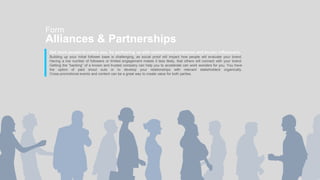 Get more people to notice you, by partnering up with established companies and known influencers.
Building up your initial follower base is challenging, as social proof will impact how people will evaluate your brand.
Having a low number of followers or limited engagement makes it less likely, that others will connect with your brand.
Getting the “backing” of a known and trusted company can help you to accelerate can work wonders for you. You have
the option of paid shout outs or to develop your relationships with relevant stakeholders organically.
Cross-promotional events and content can be a great way to create value for both parties.
Form
Alliances & Partnerships
 