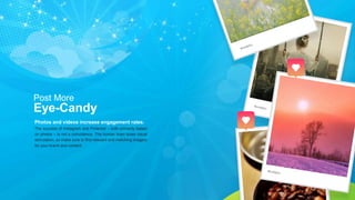Photos and videos increase engagement rates.
The success of Instagram and Pinterest – both primarily based
on photos – is not a coincidence. The human brain loves visual
stimulation, so make sure to find relevant and matching imagery
for your brand and content.
Post More
Eye-Candy
 
