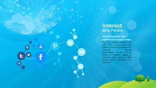Interact
as a Person
Get involved with your
audience on a regular basis.
Stop only posting headlines and
links. Think of your social media
posts as a part of a conversation and
encourage a two-way
communication. You can do this by
asking for feedback, tagging or
mentioning others, replying to other
people’s posts or retweeting, and
liking posts.
 