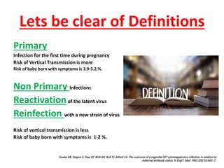Lets be clear of Definitions
Primary
Infection for the first time during pregnancy
Risk of Vertical Transmission is more
Risk of baby born with symptoms is 3.9-5.2.%.
Non Primary Infections
Reactivationof the latent virus
Reinfection with a new strain of virus
Risk of vertical transmission is less
Risk of baby born with symptoms is 1-2 %.
Fowler KB, Stagno S, Pass RF, Britt WJ, Boll TJ, Alford CA. The outcome of congenital 507 cytomegalovirus infection in relation to
maternal antibody status. N Engl J Med 1992;326(10):663–7.
 