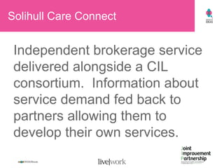 Solihull Care Connect Independent brokerage service delivered alongside a CIL consortium.  Information about service demand fed back to partners allowing them to develop their own services. 