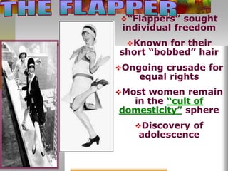 “Flappers” sought
individual freedom
Known for their
short “bobbed” hair
Ongoing crusade for
equal rights
Most women remain
in the “cult of
domesticity” sphere
Discovery of
adolescence
 