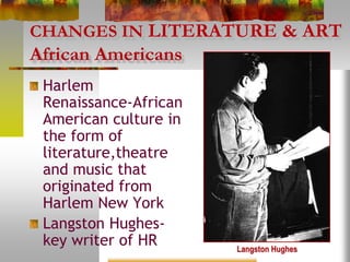 CHANGES IN LITERATURE & ART
African Americans
Harlem
Renaissance-African
American culture in
the form of
literature,theatre
and music that
originated from
Harlem New York
Langston Hughes-
key writer of HR Langston Hughes
 