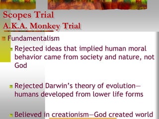 Scopes Trial
A.K.A. Monkey Trial
Fundamentalism
Rejected ideas that implied human moral
behavior came from society and nature, not
God
Rejected Darwin’s theory of evolution—
humans developed from lower life forms
Believed in creationism—God created world
 