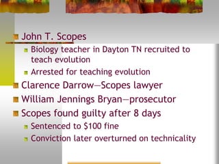 John T. Scopes
Biology teacher in Dayton TN recruited to
teach evolution
Arrested for teaching evolution
Clarence Darrow—Scopes lawyer
William Jennings Bryan—prosecutor
Scopes found guilty after 8 days
Sentenced to $100 fine
Conviction later overturned on technicality
 