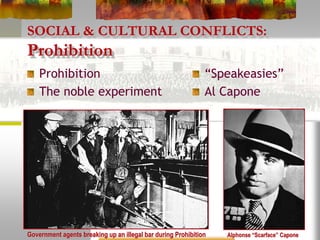 SOCIAL & CULTURAL CONFLICTS:
Prohibition
Prohibition
The noble experiment
“Speakeasies”
Al Capone
Alphonse “Scarface” CaponeGovernment agents breaking up an illegal bar during Prohibition
 
