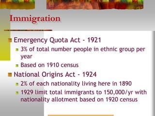 Immigration
Emergency Quota Act - 1921
3% of total number people in ethnic group per
year
Based on 1910 census
National Origins Act - 1924
2% of each nationality living here in 1890
1929 limit total immigrants to 150,000/yr with
nationality allotment based on 1920 census
 