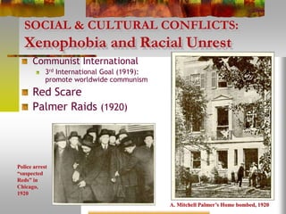 SOCIAL & CULTURAL CONFLICTS:
Xenophobia and Racial Unrest
Communist International
3rd International Goal (1919):
promote worldwide communism
Red Scare
Palmer Raids (1920)
A. Mitchell Palmer’s Home bombed, 1920
Police arrest
“suspected
Reds” in
Chicago,
1920
 