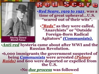 •Red Scare, 1919 to 1921, was a
time of great upheaval…U.S.
“scared out of their wits".
•"Reds” as they were called,
"Anarchists” or "Outside
Foreign-Born Radical
Agitators” (Communists).
•Anti-red hysteria came about after WWI and the
Russian Revolution.
•6,000 immigrants the government suspected of
being Communists were arrested (Palmer
Raids) and 600 were deported or expelled from
the U.S.
•No due process was followed
Attorney General
Mitchell Palmer
 