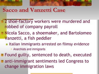 Sacco and Vanzetti Case
2 shoe-factory workers were murdered and
robbed of company payroll
Nicola Sacco, a shoemaker, and Bartolomeo
Vanzetti, a fish peddler
Italian immigrants arrested on flimsy evidence
• Anarchists and immigrants
Found guilty, sentenced to death, executed
anti-immigrant sentiments led Congress to
change immigration laws
 