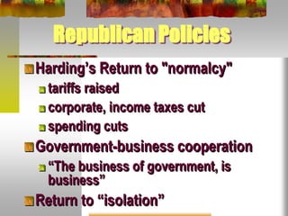 Republican Policies
Harding’s Return to "normalcy"
tariffs raised
corporate, income taxes cut
spending cuts
Government-business cooperation
“The business of government, is
business”
Return to “isolation”
 