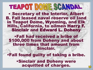 • Secretary of the Interior, Albert
B. Fall leased naval reserve oil land
in Teapot Dome, Wyoming, and Elk
Hills, California, to oilmen Harry F.
Sinclair and Edward L. Doheny
•Fall had received a bribe of
$100,000 from Doheny and about
three times that amount from
Sinclair.
•Fall found guilty of taking a bribe.
•Sinclair and Doheny were
acquitted of charges.
 