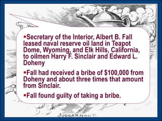 Harding and Coolidge
Republican presidents appeal to
traditional American values
Harding dies in office after 2 years.
Scandals break after his death
Teapot Dome Scandal
Calvin Coolidge becomes President after
Harding’s death in 1923.
Secretary of the Interior, Albert B. Fall
leased naval reserve oil land in Teapot
Dome, Wyoming, and Elk Hills, California,
to oilmen Harry F. Sinclair and Edward L.
Doheny
Fall had received a bribe of $100,000 from
Doheny and about three times that amount
from Sinclair.
Fall found guilty of taking a bribe.
 