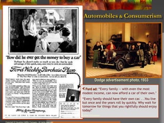 Automobiles & Consumerism
Copyright © Houghton Mifflin Company. All rights reserved
< Ford ad: “Every family -- with even the most
modest income, can now afford a car of their own."
“Every family should have their own car. . .You live
but once and the years roll by quickly. Why wait for
tomorrow for things that you rightfully should enjoy
today?"
(Library of Congress)
Dodge advertisement photo, 1933
 
