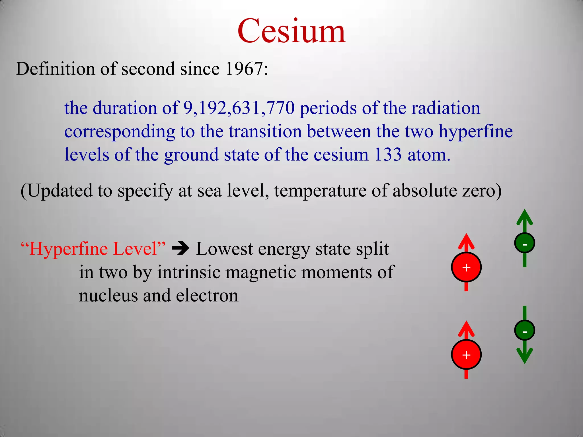 Cesium
Definition of second since 1967:

      the duration of 9,192,631,770 periods of the radiation
      corresponding to the transition between the two hyperfine
      levels of the ground state of the cesium 133 atom.
(Updated to specify at sea level, temperature of absolute zero)


“Hyperfine Level”  Lowest energy state split                     -

      in two by intrinsic magnetic moments of            +
      nucleus and electron
                                                                  -
                                                         +
 