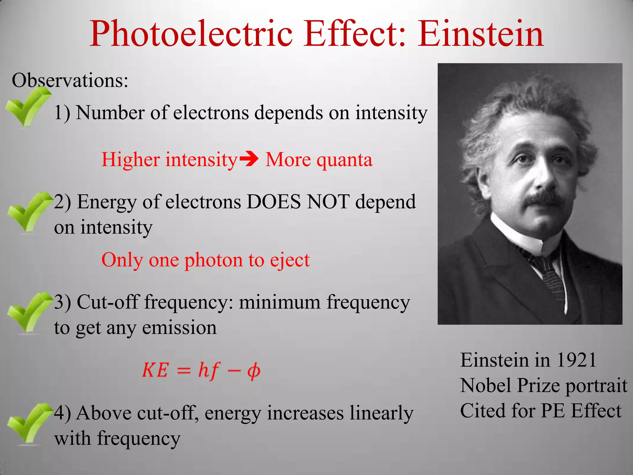 Photoelectric Effect: Einstein
Observations:
    1) Number of electrons depends on intensity

         Higher intensity More quanta
    2) Energy of electrons DOES NOT depend
    on intensity
         Only one photon to eject
    3) Cut-off frequency: minimum frequency
    to get any emission
                                                  Einstein in 1921
                                                  Nobel Prize portrait
    4) Above cut-off, energy increases linearly   Cited for PE Effect
    with frequency
 