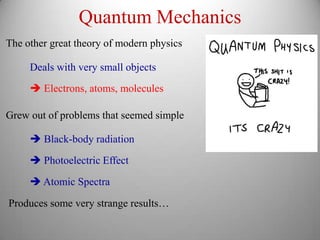 Quantum Mechanics
The other great theory of modern physics

     Deals with very small objects
      Electrons, atoms, molecules

Grew out of problems that seemed simple

      Black-body radiation

      Photoelectric Effect

      Atomic Spectra

Produces some very strange results…
 