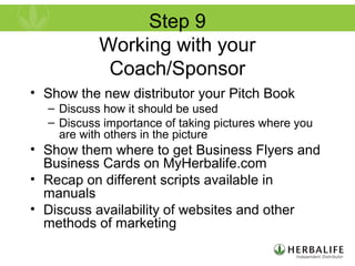 Step 9
Working with your
Coach/Sponsor
• Show the new distributor your Pitch Book
– Discuss how it should be used
– Discuss importance of taking pictures where you
are with others in the picture
• Show them where to get Business Flyers and
Business Cards on MyHerbalife.com
• Recap on different scripts available in
manuals
• Discuss availability of websites and other
methods of marketing
 