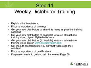 Step 11
Weekly Distributor Training
• Explain all abbreviations
• Discuss importance of trainings
• Get your new distributors to attend as many as possible training
sessions
• Get your new distributors (if possible) to watch at least one
training video clip on MyHerbalife.com
• Get your new distributors (if possible) to watch at least one
training video clip on www.recruitsystem.com
• Get them to report back to you on what video clips they
watched.
• Discuss importance of qualifications
• If a person wants to go fast, tell him to read Page 30
 