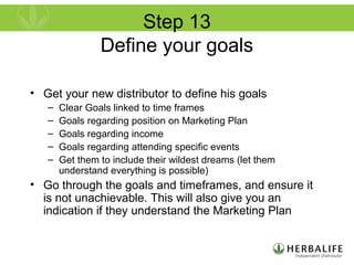 Step 13
Define your goals
• Get your new distributor to define his goals
– Clear Goals linked to time frames
– Goals regarding position on Marketing Plan
– Goals regarding income
– Goals regarding attending specific events
– Get them to include their wildest dreams (let them
understand everything is possible)
• Go through the goals and timeframes, and ensure it
is not unachievable. This will also give you an
indication if they understand the Marketing Plan
 