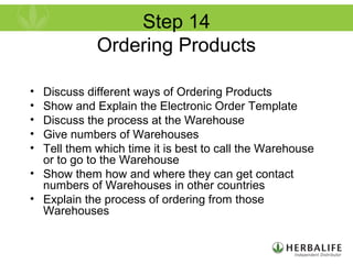 Step 14
Ordering Products
• Discuss different ways of Ordering Products
• Show and Explain the Electronic Order Template
• Discuss the process at the Warehouse
• Give numbers of Warehouses
• Tell them which time it is best to call the Warehouse
or to go to the Warehouse
• Show them how and where they can get contact
numbers of Warehouses in other countries
• Explain the process of ordering from those
Warehouses
 