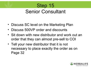 Step 15
Senior Consultant
• Discuss SC level on the Marketing Plan
• Discuss 500VP order and discounts
• Sit down with new distributor and work out an
order that they can almost pre-sell to COI
• Tell your new distributor that it is not
necessary to place exactly the order as on
Page 32
 