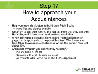 Step 17
How to approach your
Acquaintances
• Help your new distributors to build their Pitch Books
– Make files and pictures available
• Get them to call their family, and just tell them that they are with
Herbalife, and if they ever need product to call them
• When talking to a possible client, leave Pitch Book open on
page that is applicable to the possible client. Client wants to
lose 10kg, leave open at testimonial where the person also lost
about 10kg
• Ask client: What do you spend daily on lunch?
– Pie and Coke = R24-50
– Compare with what HL costs per meal.
– All products in IBP works out at about R22-28 per meal
 