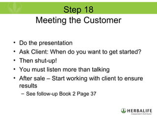 Step 18
Meeting the Customer
• Do the presentation
• Ask Client: When do you want to get started?
• Then shut-up!
• You must listen more than talking
• After sale – Start working with client to ensure
results
– See follow-up Book 2 Page 37
 