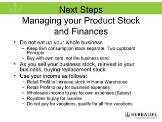 Next Steps
Managing your Product Stock
and Finances
• Do not eat up your whole business
– Keep own consumption stock separate. Two cupboard
Principle
– Buy with own card, not the business card
• As you sell your business stock, reinvest in your
business, buying replacement stock
• Use your income as follows:
– Retail Profit to increase stock in Home Warehouse
– Retail Profit to pay for business expenses
– Wholesale Income to pay for own expenses (Salary)
– Royalties to pay for luxuries
– Do not pay for vacations, qualify for all free vacations
 