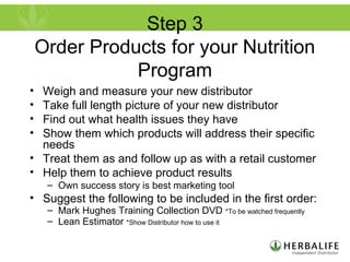 Step 3
Order Products for your Nutrition
Program
• Weigh and measure your new distributor
• Take full length picture of your new distributor
• Find out what health issues they have
• Show them which products will address their specific
needs
• Treat them as and follow up as with a retail customer
• Help them to achieve product results
– Own success story is best marketing tool
• Suggest the following to be included in the first order:
– Mark Hughes Training Collection DVD *To be watched frequently
– Lean Estimator *Show Distributor how to use it
 