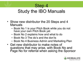 Step 4
Study the IBO Manuals
• Show new distributor the 20 Steps and 4
Manuals
– Book No 1 is your Pitch Book while you do not
have your own Pitch Book yet
– Book No 2 explains how and what to do
– Book No 3 The do’s and the don’ts
– Book No 4 Business Admin and Marketing Plan
• Get new distributor to make notes of
questions that may arise, with Book No and
Page No for referral when asking the Sponsor
 